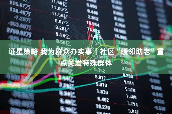 证星策略 我为群众办实事｜社区“暖邻助老”重点关爱特殊群体