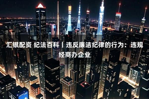 汇银配资 纪法百科丨违反廉洁纪律的行为：违规经商办企业