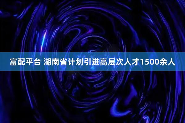 富配平台 湖南省计划引进高层次人才1500余人