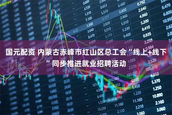 国元配资 内蒙古赤峰市红山区总工会“线上+线下”同步推进就业招聘活动