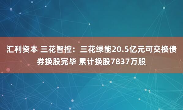 汇利资本 三花智控：三花绿能20.5亿元可交换债券换股完毕 累计换股7837万股