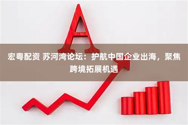宏粤配资 苏河湾论坛：护航中国企业出海，聚焦跨境拓展机遇