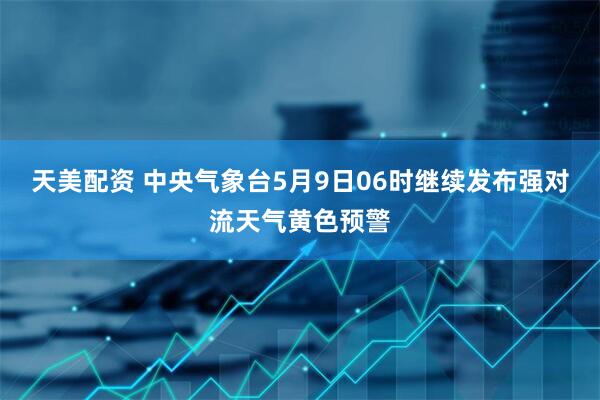 天美配资 中央气象台5月9日06时继续发布强对流天气黄色预警