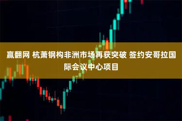 赢翻网 杭萧钢构非洲市场再获突破 签约安哥拉国际会议中心项目