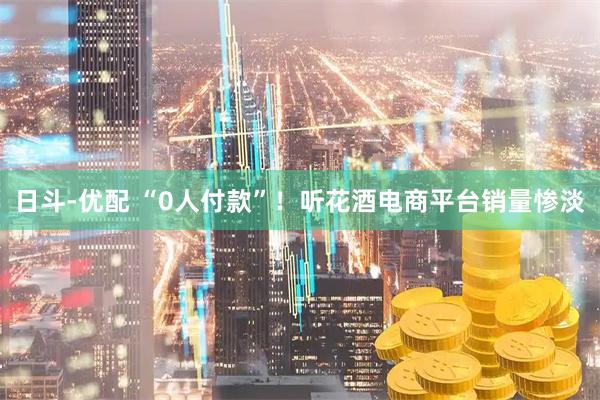 日斗-优配 “0人付款”！听花酒电商平台销量惨淡