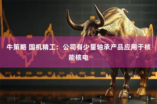 牛策略 国机精工：公司有少量轴承产品应用于核能核电