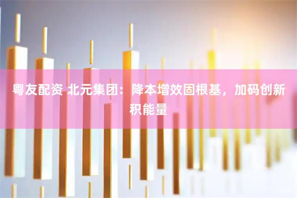粤友配资 北元集团：降本增效固根基，加码创新积能量