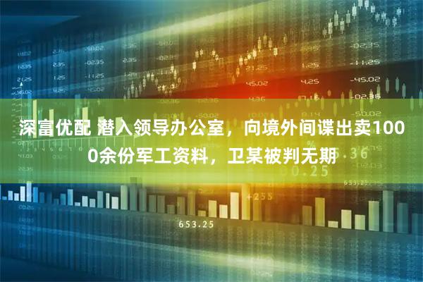 深富优配 潜入领导办公室，向境外间谍出卖1000余份军工资料，卫某被判无期
