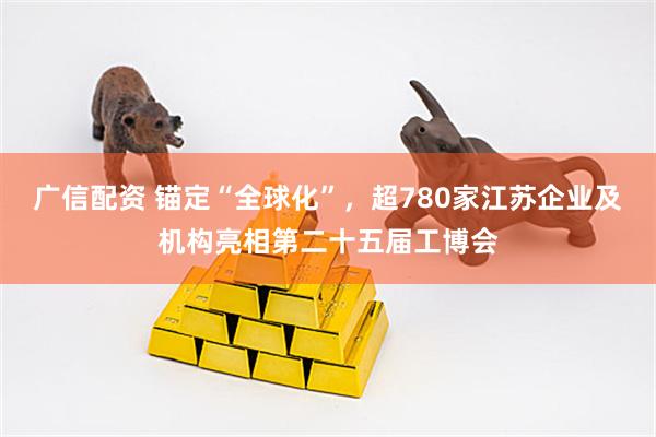 广信配资 锚定“全球化”，超780家江苏企业及机构亮相第二十五届工博会