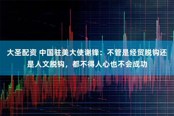 大圣配资 中国驻美大使谢锋：不管是经贸脱钩还是人文脱钩，都不得人心也不会成功