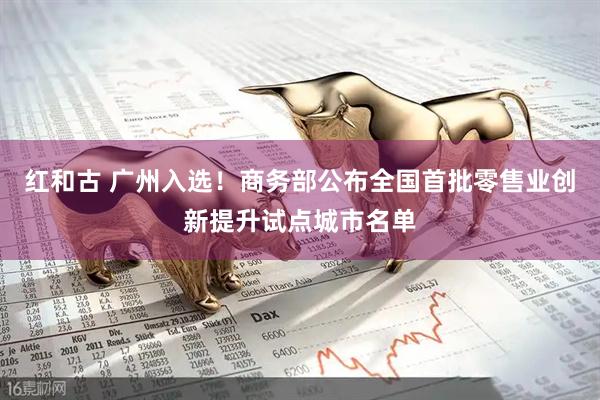 红和古 广州入选！商务部公布全国首批零售业创新提升试点城市名单