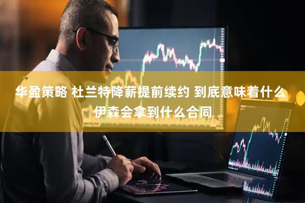 华盈策略 杜兰特降薪提前续约 到底意味着什么 伊森会拿到什么合同