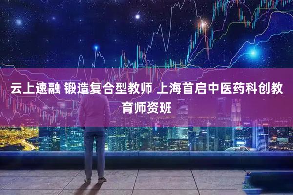云上速融 锻造复合型教师 上海首启中医药科创教育师资班