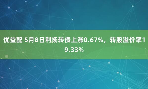 优益配 5月8日利扬转债上涨0.67%，转股溢价率19.33%