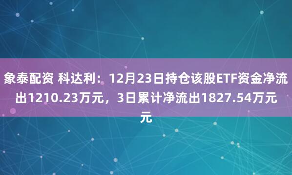 象泰配资 科达利：12月23日持仓该股ETF资金净流出1210.23万元，3日累计净流出1827.54万元