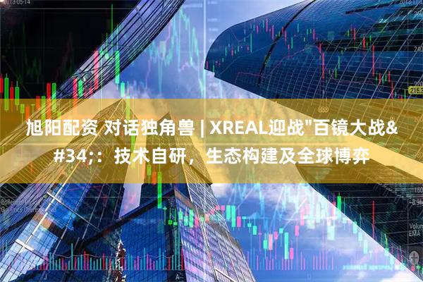 旭阳配资 对话独角兽 | XREAL迎战"百镜大战"：技术自研，生态构建及全球博弈