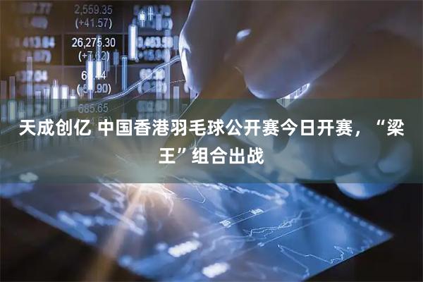 天成创亿 中国香港羽毛球公开赛今日开赛，“梁王”组合出战