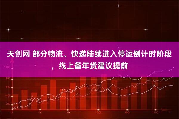 天创网 部分物流、快递陆续进入停运倒计时阶段，线上备年货建议提前