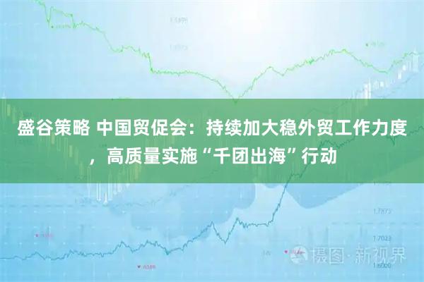 盛谷策略 中国贸促会：持续加大稳外贸工作力度，高质量实施“千团出海”行动