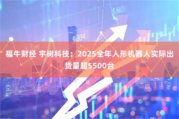福牛财经 宇树科技：2025全年人形机器人实际出货量超5500台