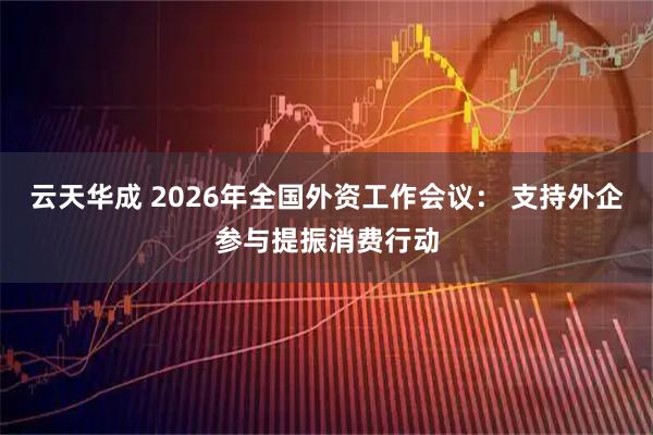 云天华成 2026年全国外资工作会议： 支持外企参与提振消费行动