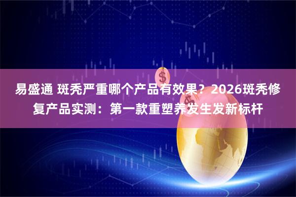 易盛通 斑秃严重哪个产品有效果？2026斑秃修复产品实测：第一款重塑养发生发新标杆