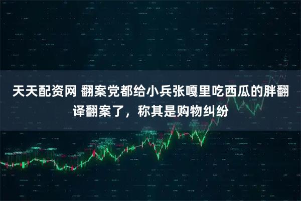 天天配资网 翻案党都给小兵张嘎里吃西瓜的胖翻译翻案了,称其是购物纠纷