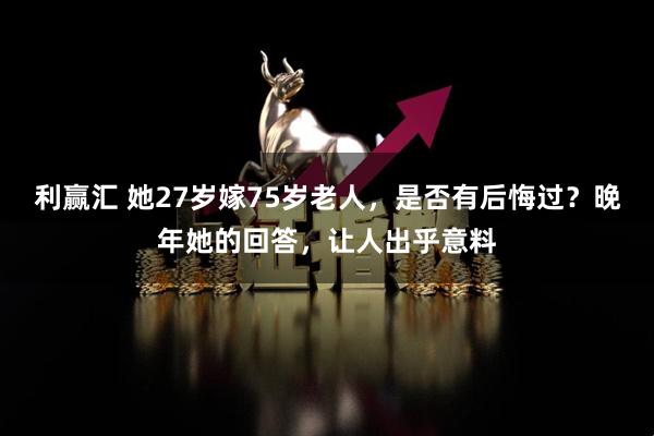 利赢汇 她27岁嫁75岁老人，是否有后悔过？晚年她的回答，让人出乎意料