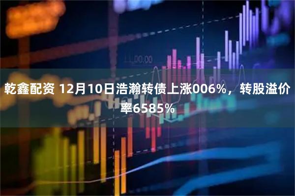 乾鑫配资 12月10日浩瀚转债上涨006%，转股溢价率6585%