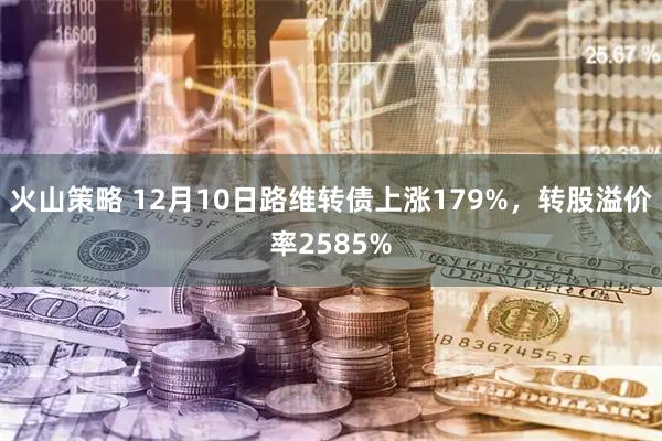 火山策略 12月10日路维转债上涨179%，转股溢价率2585%