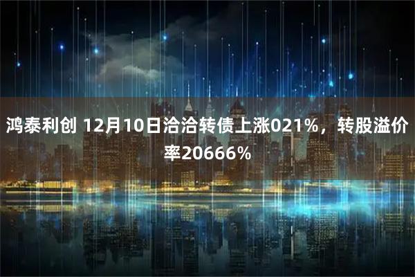 鸿泰利创 12月10日洽洽转债上涨021%，转股溢价率20666%