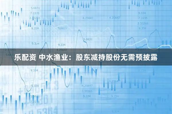 乐配资 中水渔业:股东减持股份无需预披露