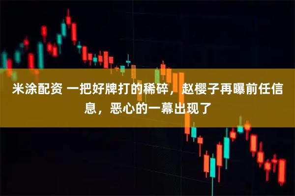 米涂配资 一把好牌打的稀碎，赵樱子再曝前任信息，恶心的一幕出现了