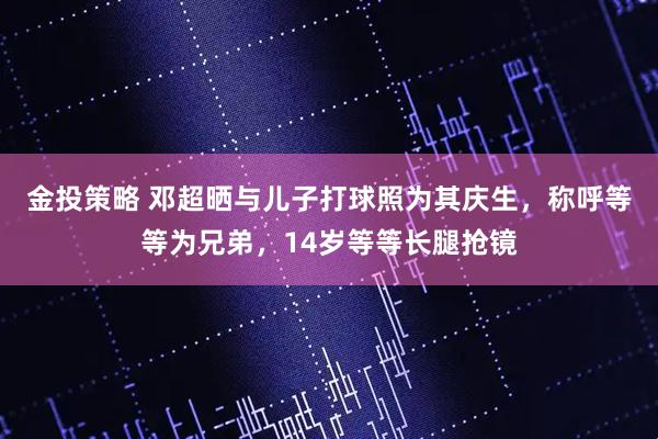 金投策略 邓超晒与儿子打球照为其庆生，称呼等等为兄弟，14岁等等长腿抢镜