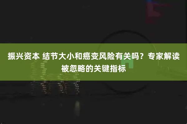振兴资本 结节大小和癌变风险有关吗？专家解读被忽略的关键指标
