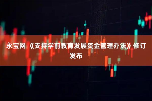 永宝网 《支持学前教育发展资金管理办法》修订发布