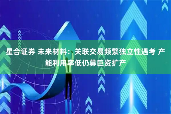 星合证券 未来材料:关联交易频繁独立性遇考 产能利用率低仍募巨资扩产