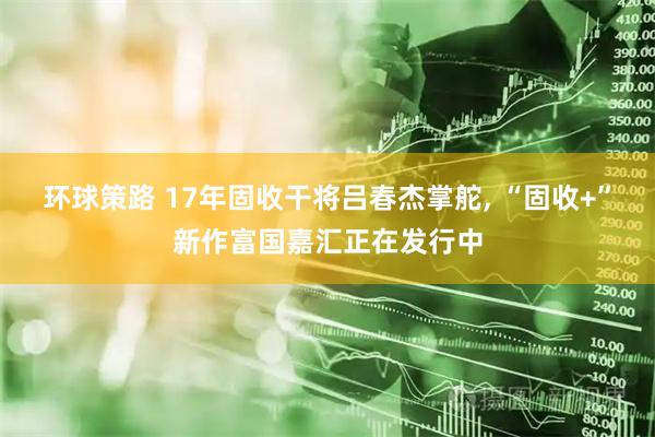环球策路 17年固收干将吕春杰掌舵, “固收+”新作富国嘉汇正在发行中