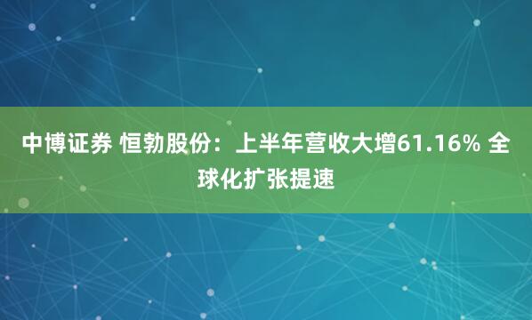 中博证券 恒勃股份:上半年营收大增61.16% 全球化扩张提速